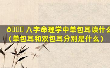 💐 八字命理学中单包耳读什么（单包耳和双包耳分别是什么）